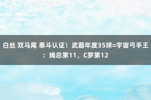 白丝 双马尾 泰斗认证！武磊年度35球=宇宙弓手王：姆总第11，C罗第12