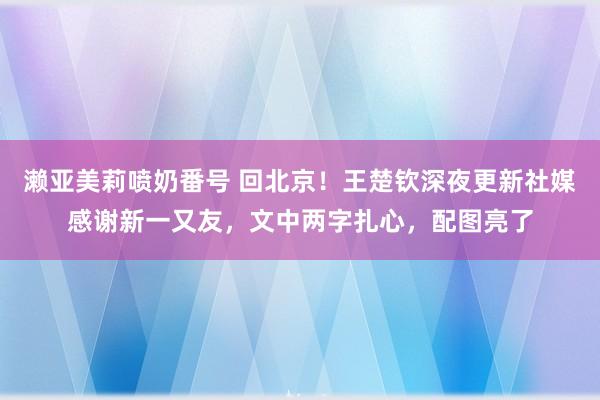 濑亚美莉喷奶番号 回北京！王楚钦深夜更新社媒感谢新一又友，文中两字扎心，配图亮了