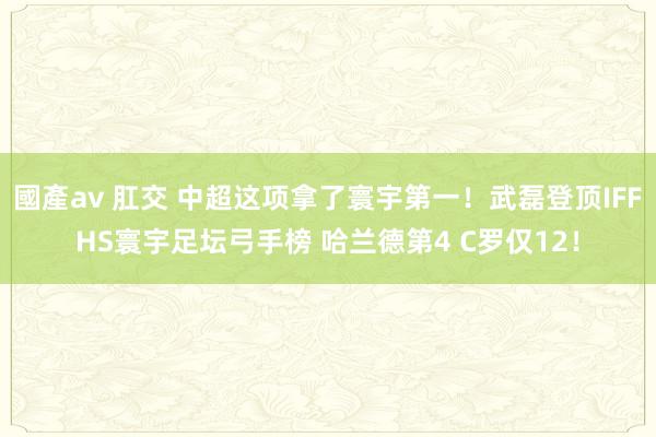 國產av 肛交 中超这项拿了寰宇第一！武磊登顶IFFHS寰宇足坛弓手榜 哈兰德第4 C罗仅12！