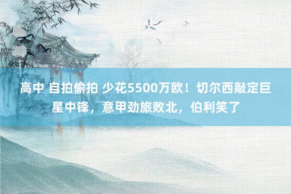 高中 自拍偷拍 少花5500万欧！切尔西敲定巨星中锋，意甲劲旅败北，伯利笑了