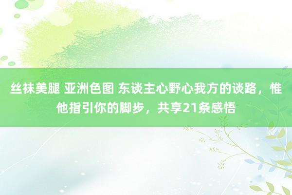 丝袜美腿 亚洲色图 东谈主心野心我方的谈路，惟他指引你的脚步，共享21条感悟