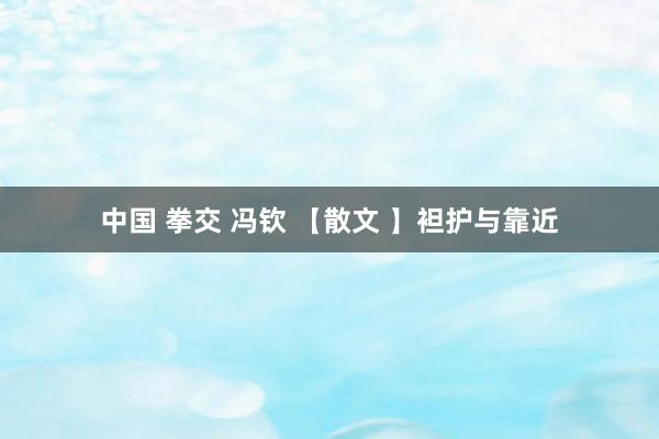 中国 拳交 冯钦 【散文 】袒护与靠近