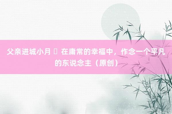 父亲进城小月 ​在庸常的幸福中，作念一个平凡的东说念主（原创）