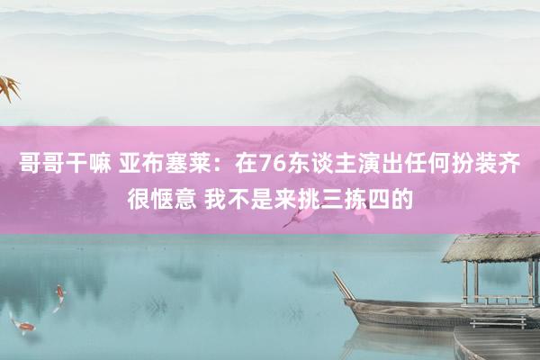 哥哥干嘛 亚布塞莱：在76东谈主演出任何扮装齐很惬意 我不是来挑三拣四的