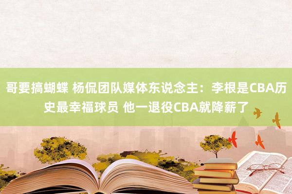 哥要搞蝴蝶 杨侃团队媒体东说念主：李根是CBA历史最幸福球员 他一退役CBA就降薪了