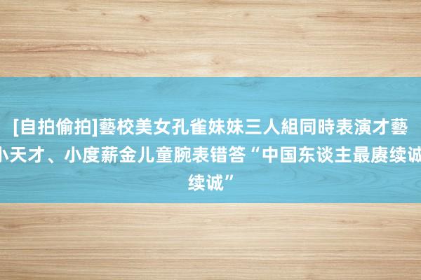 [自拍偷拍]藝校美女孔雀妹妹三人組同時表演才藝 小天才、小度薪金儿童腕表错答“中国东谈主最赓续诚”