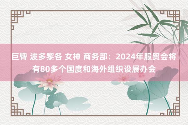 巨臀 波多黎各 女神 商务部：2024年服贸会将有80多个国度和海外组织设展办会