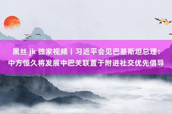 黑丝 jk 独家视频丨习近平会见巴基斯坦总理：中方恒久将发展中巴关联置于附进社交优先倡导