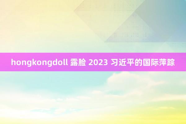 hongkongdoll 露脸 2023 习近平的国际萍踪