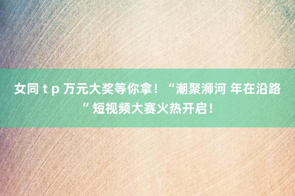 女同 t p 万元大奖等你拿！“潮聚浉河 年在沿路”短视频大赛火热开启！