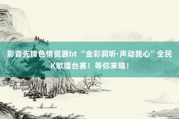 影音先锋色情资源bt “金彩洞听·声动我心”全民K歌擂台赛！等你来唱！