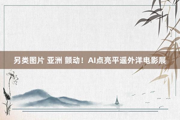 另类图片 亚洲 颤动！AI点亮平遥外洋电影展