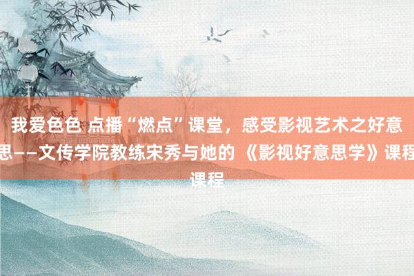 我爱色色 点播“燃点”课堂，感受影视艺术之好意思——文传学院教练宋秀与她的 《影视好意思学》课程