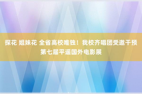 探花 姐妹花 全省高校唯独！我校齐唱团受邀干预第七届平遥国外电影展