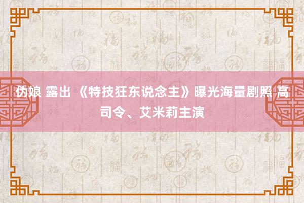 伪娘 露出 《特技狂东说念主》曝光海量剧照 高司令、艾米莉主演