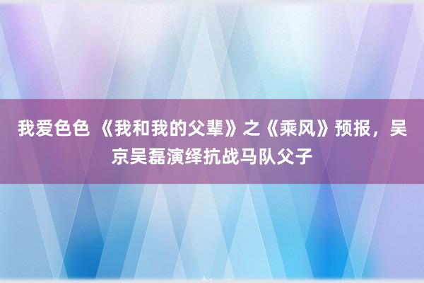 我爱色色 《我和我的父辈》之《乘风》预报，吴京吴磊演绎抗战马队父子