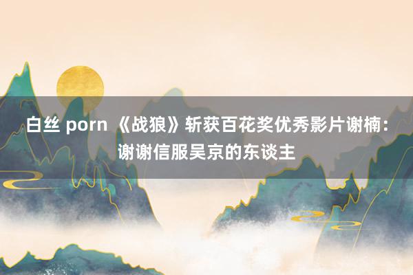 白丝 porn 《战狼》斩获百花奖优秀影片谢楠：谢谢信服吴京的东谈主