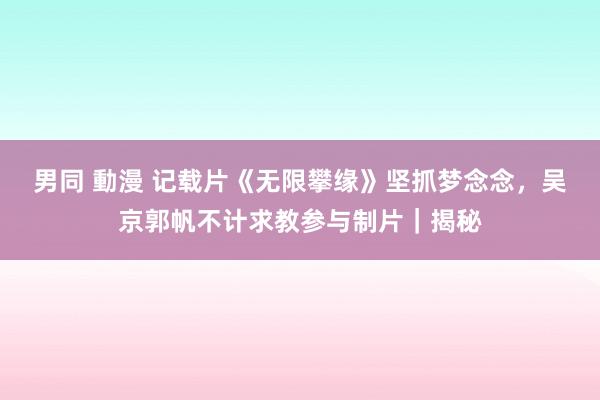 男同 動漫 记载片《无限攀缘》坚抓梦念念，吴京郭帆不计求教参与制片｜揭秘