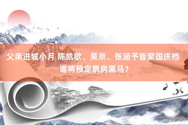 父亲进城小月 陈凯歌、吴京、张涵予皆聚国庆档 谁将预定票房黑马？