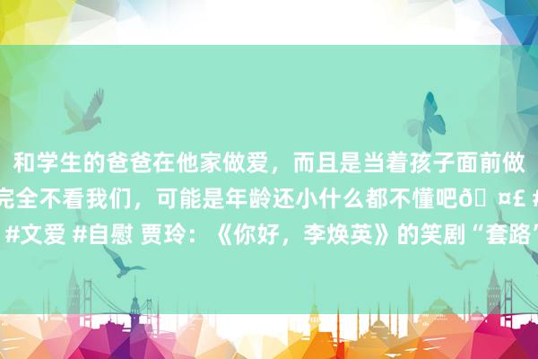 和学生的爸爸在他家做爱，而且是当着孩子面前做爱，太刺激了，孩子完全不看我们，可能是年龄还小什么都不懂吧🤣 #同城 #文爱 #自慰 贾玲：《你好，李焕英》的笑剧“套路”是真诚——东说念主民政协网