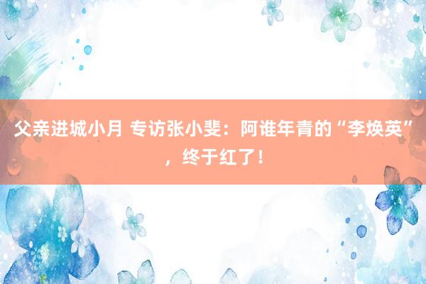 父亲进城小月 专访张小斐：阿谁年青的“李焕英”，终于红了！