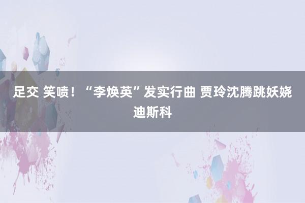 足交 笑喷！“李焕英”发实行曲 贾玲沈腾跳妖娆迪斯科