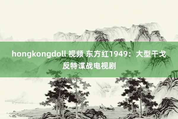 hongkongdoll 视频 东方红1949：大型干戈反特谍战电视剧