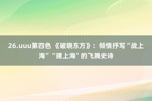 26.uuu第四色 《破晓东方》：倾情抒写“战上海”“建上海”的飞腾史诗