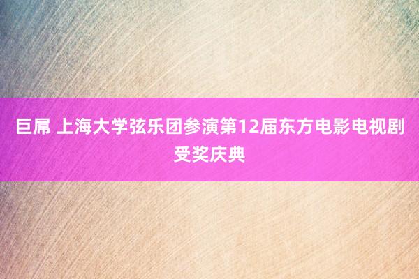 巨屌 上海大学弦乐团参演第12届东方电影电视剧受奖庆典