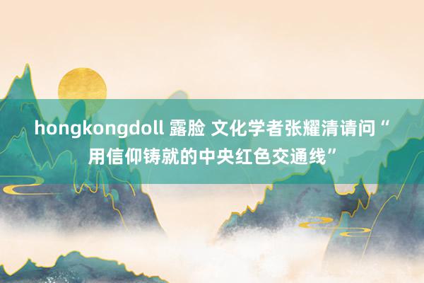 hongkongdoll 露脸 文化学者张耀清请问“用信仰铸就的中央红色交通线”