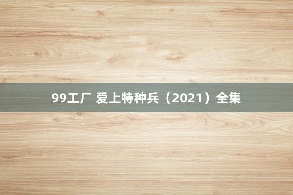 99工厂 爱上特种兵（2021）全集