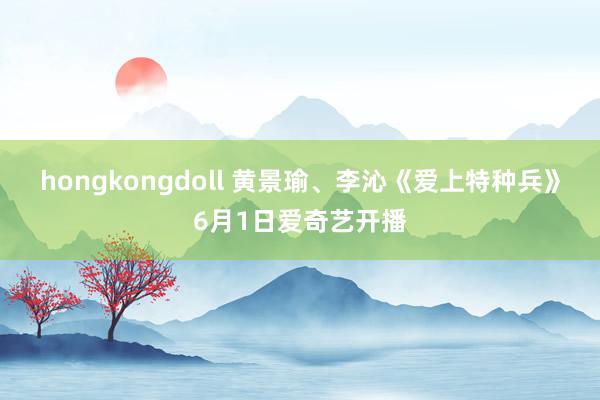 hongkongdoll 黄景瑜、李沁《爱上特种兵》6月1日爱奇艺开播