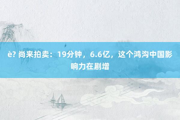 è? 尚来拍卖：19分钟，6.6亿，这个鸿沟中国影响力在剧增