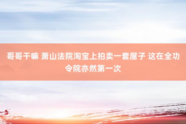 哥哥干嘛 萧山法院淘宝上拍卖一套屋子 这在全功令院亦然第一次