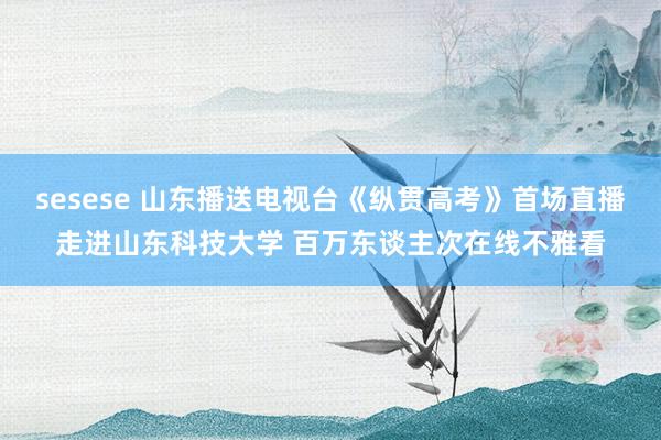 sesese 山东播送电视台《纵贯高考》首场直播走进山东科技大学 百万东谈主次在线不雅看