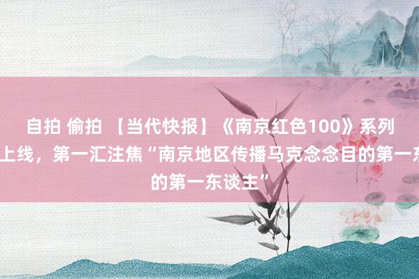 自拍 偷拍 【当代快报】《南京红色100》系列短视频上线，第一汇注焦“南京地区传播马克念念目的第一东谈主”