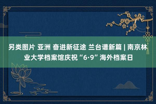 另类图片 亚洲 奋进新征途 兰台谱新篇 | 南京林业大学档案馆庆祝“6·9”海外档案日