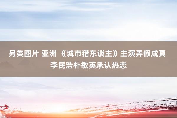 另类图片 亚洲 《城市猎东谈主》主演弄假成真 李民浩朴敏英承认热恋