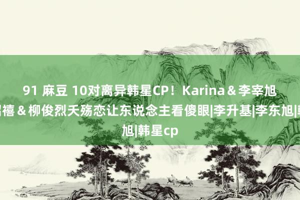 91 麻豆 10对离异韩星CP！Karina＆李宰旭、韩绍禧＆柳俊烈夭殇恋让东说念主看傻眼|李升基|李东旭|韩星cp