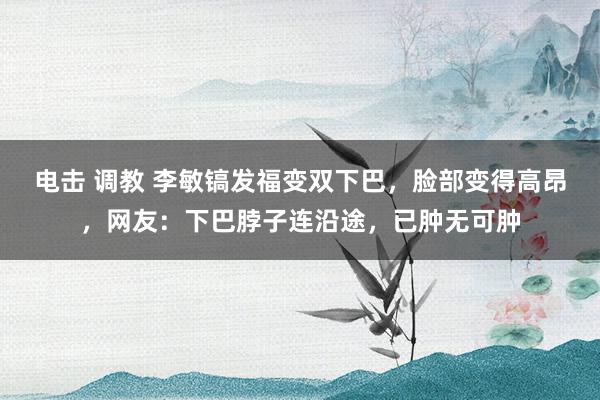 电击 调教 李敏镐发福变双下巴，脸部变得高昂，网友：下巴脖子连沿途，已肿无可肿