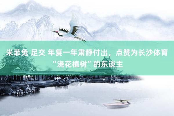 米菲兔 足交 年复一年肃静付出，点赞为长沙体育“浇花植树”的东谈主