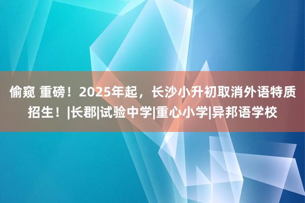 偷窥 重磅！2025年起，长沙小升初取消外语特质招生！|长郡|试验中学|重心小学|异邦语学校