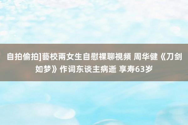 自拍偷拍]藝校兩女生自慰裸聊視頻 周华健《刀剑如梦》作词东谈主病逝 享寿63岁