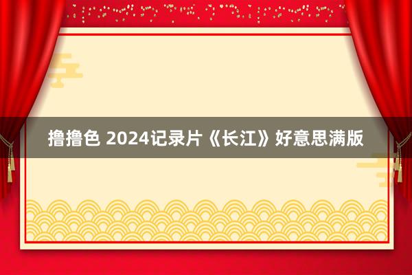 撸撸色 2024记录片《长江》好意思满版